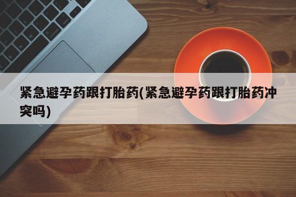 网上哪里买打胎药紧急避孕药跟打胎药(紧急避孕药跟打胎药冲突吗)