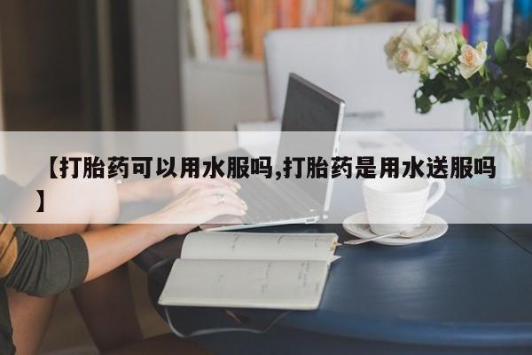 网上哪里买打胎药【打胎药可以用水服吗,打胎药是用水送服吗】