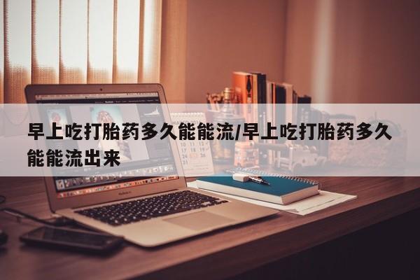 网上哪里买打胎药早上吃打胎药多久能能流/早上吃打胎药多久能能流出来