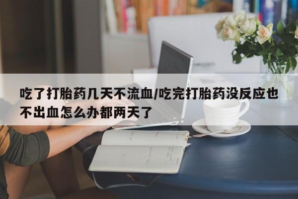 网上哪里买打胎药吃了打胎药几天不流血/吃完打胎药没反应也不出血怎么办都两天了