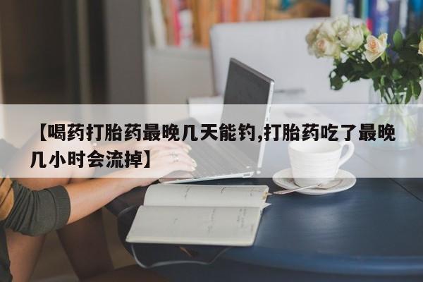 网上哪里买打胎药【喝药打胎药最晚几天能钓,打胎药吃了最晚几小时会流掉】