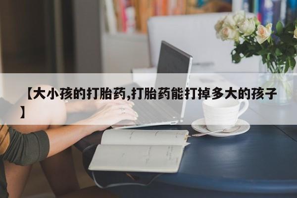网上哪里买打胎药【大小孩的打胎药,打胎药能打掉多大的孩子】