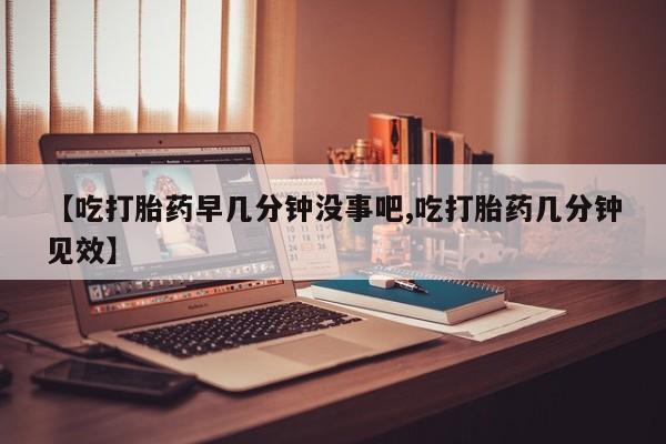 网上哪里买打胎药【吃打胎药早几分钟没事吧,吃打胎药几分钟见效】