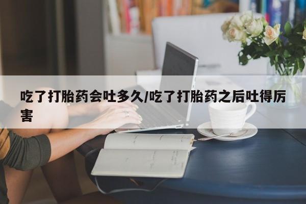 网上哪里买打胎药吃了打胎药会吐多久/吃了打胎药之后吐得厉害