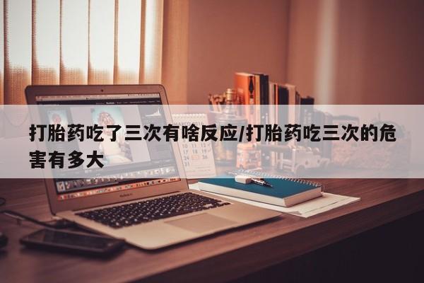 网上哪里买打胎药打胎药吃了三次有啥反应/打胎药吃三次的危害有多大