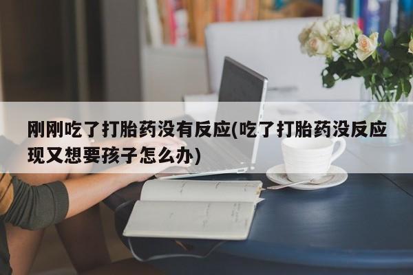 网上哪里买打胎药刚刚吃了打胎药没有反应(吃了打胎药没反应现又想要孩子怎么办)