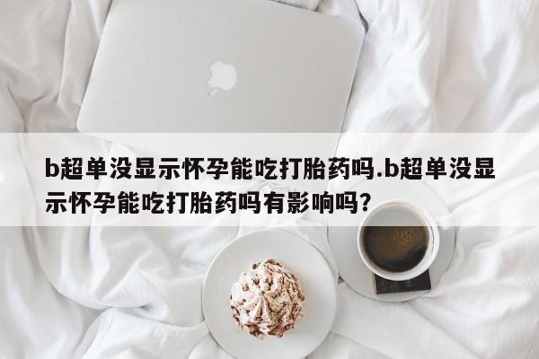 网上哪里买打胎药b超单没显示怀孕能吃打胎药吗.b超单没显示怀孕能吃打胎药吗有影响吗？