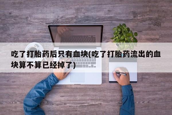 网上哪里买打胎药吃了打胎药后只有血块(吃了打胎药流出的血块算不算已经掉了)