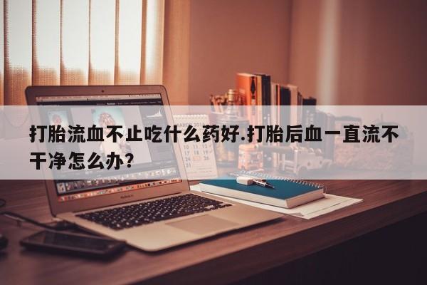 网上哪里买打胎药打胎流血不止吃什么药好.打胎后血一直流不干净怎么办？