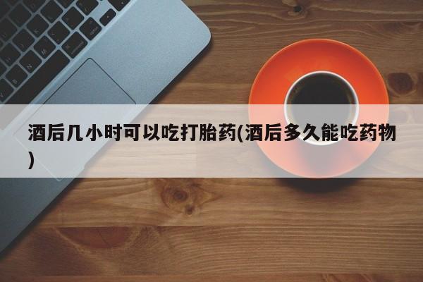 网上哪里买打胎药酒后几小时可以吃打胎药(酒后多久能吃药物)