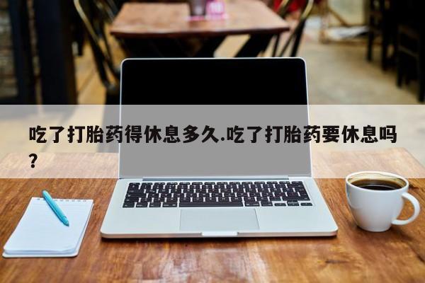 网上哪里买打胎药吃了打胎药得休息多久.吃了打胎药要休息吗？