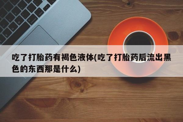 网上哪里买打胎药吃了打胎药有褐色液体(吃了打胎药后流出黑色的东西那是什么)