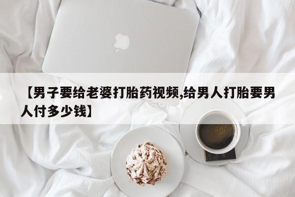 网上哪里买打胎药【男子要给老婆打胎药视频,给男人打胎要男人付多少钱】
