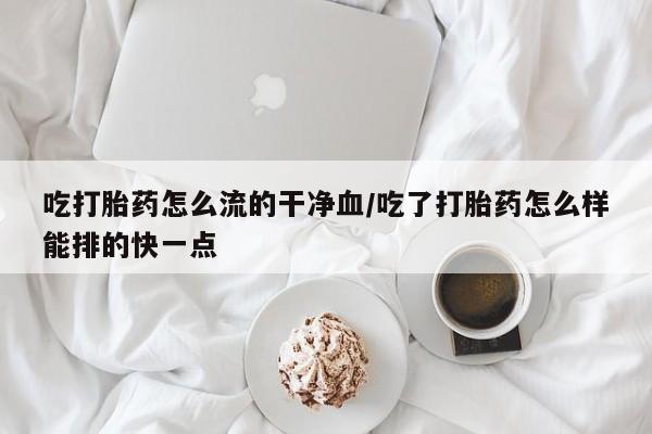 网上哪里买打胎药吃打胎药怎么流的干净血/吃了打胎药怎么样能排的快一点