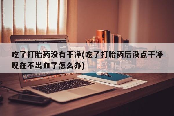 网上哪里买打胎药吃了打胎药没有干净(吃了打胎药后没点干净现在不出血了怎么办)