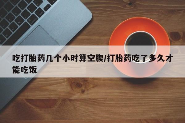 网上哪里买打胎药吃打胎药几个小时算空腹/打胎药吃了多久才能吃饭