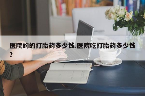 网上哪里买打胎药医院的的打胎药多少钱.医院吃打胎药多少钱？