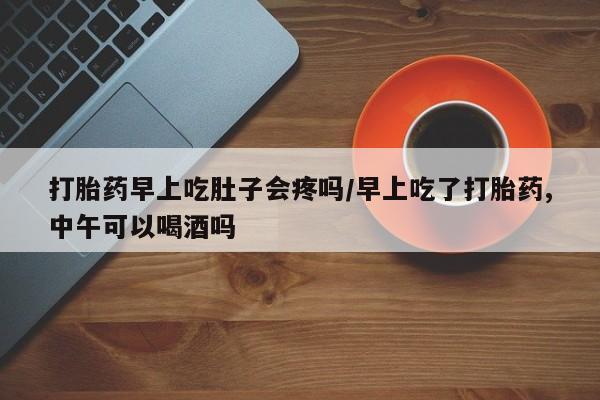 网上哪里买打胎药打胎药早上吃肚子会疼吗/早上吃了打胎药,中午可以喝酒吗