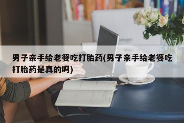 网上哪里买打胎药男子亲手给老婆吃打胎药(男子亲手给老婆吃打胎药是真的吗)