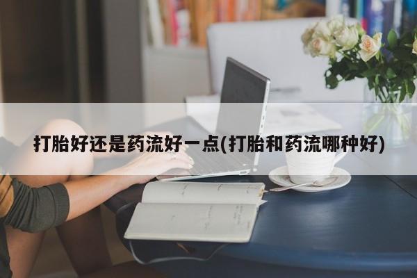 网上哪里买打胎药打胎好还是药流好一点(打胎和药流哪种好)