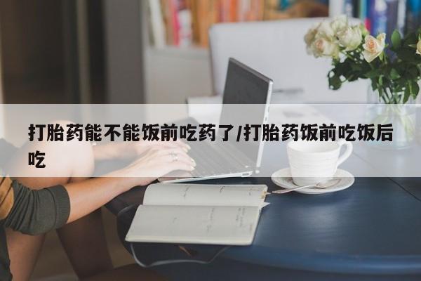 网上哪里买打胎药打胎药能不能饭前吃药了/打胎药饭前吃饭后吃