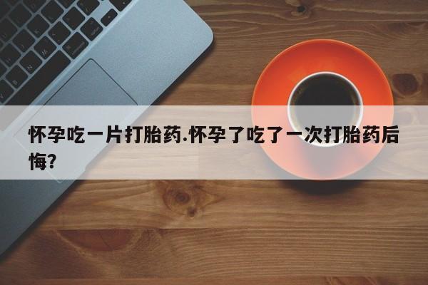 网上哪里买打胎药怀孕吃一片打胎药.怀孕了吃了一次打胎药后悔？