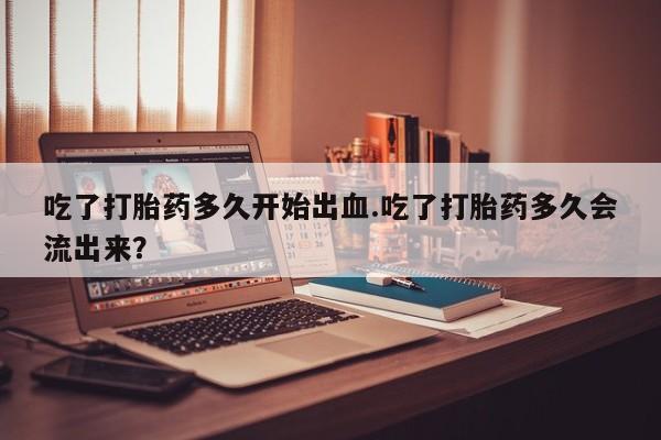 网上哪里买打胎药吃了打胎药多久开始出血.吃了打胎药多久会流出来？