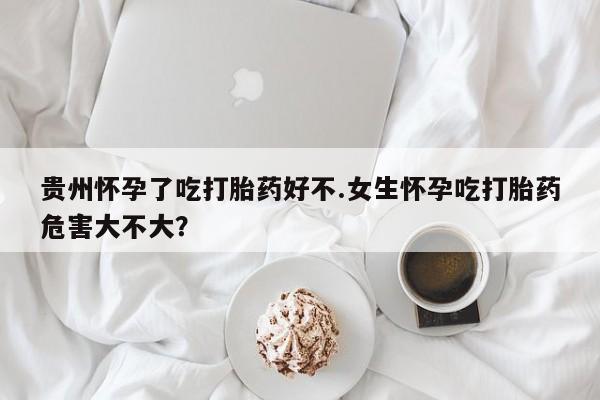 网上哪里买打胎药贵州怀孕了吃打胎药好不.女生怀孕吃打胎药危害大不大？