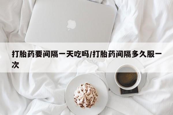 网上哪里买打胎药打胎药要间隔一天吃吗/打胎药间隔多久服一次