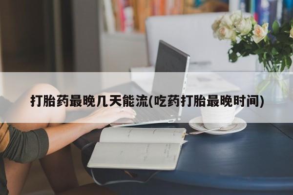 网上哪里买打胎药打胎药最晚几天能流(吃药打胎最晚时间)