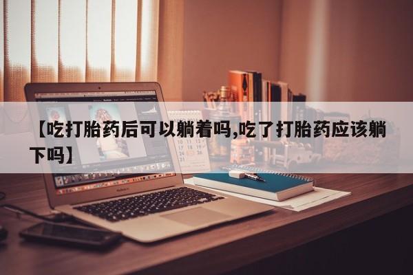网上哪里买打胎药【吃打胎药后可以躺着吗,吃了打胎药应该躺下吗】