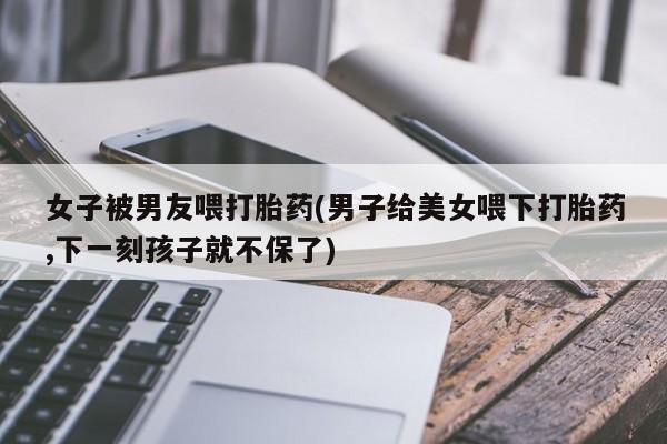 网上哪里买打胎药女子被男友喂打胎药(男子给美女喂下打胎药,下一刻孩子就不保了)