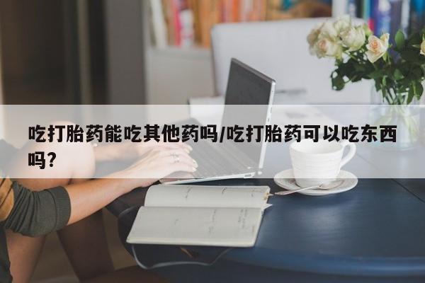 网上哪里买打胎药吃打胎药能吃其他药吗/吃打胎药可以吃东西吗?