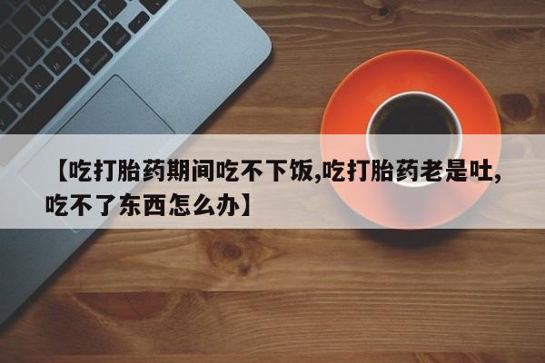 网上哪里买打胎药【吃打胎药期间吃不下饭,吃打胎药老是吐,吃不了东西怎么办】