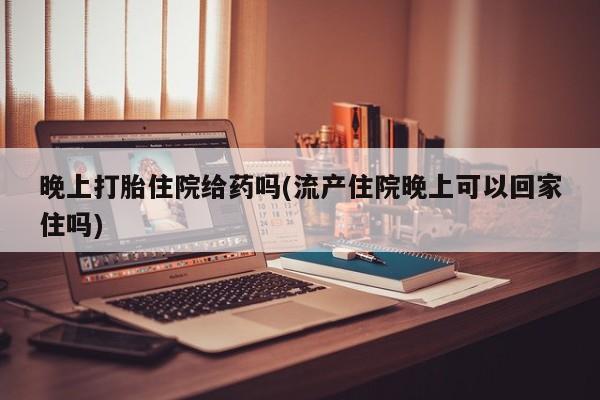 网上哪里买打胎药晚上打胎住院给药吗(流产住院晚上可以回家住吗)