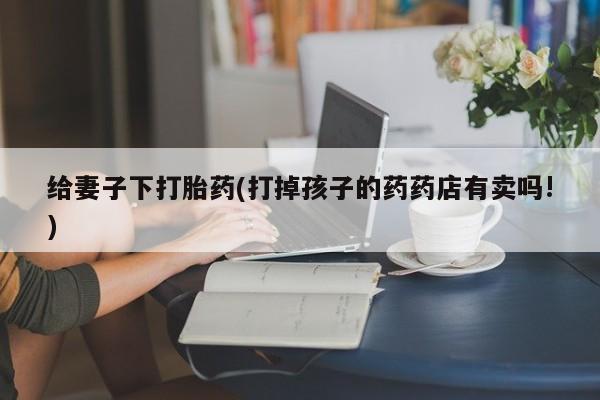 网上哪里买打胎药给妻子下打胎药(打掉孩子的药药店有卖吗!)