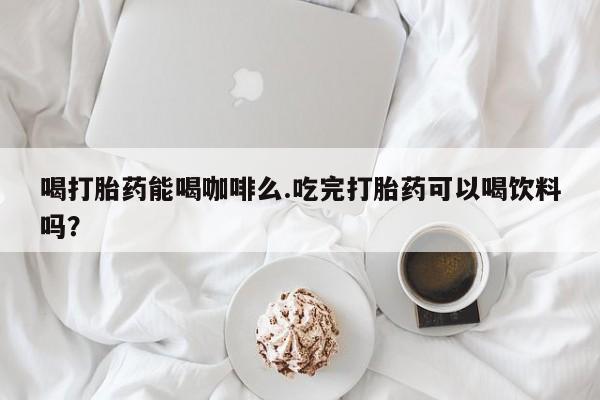 网上哪里买打胎药喝打胎药能喝咖啡么.吃完打胎药可以喝饮料吗？