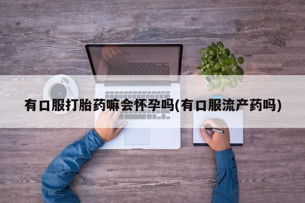 网上哪里买打胎药有口服打胎药嘛会怀孕吗(有口服流产药吗)