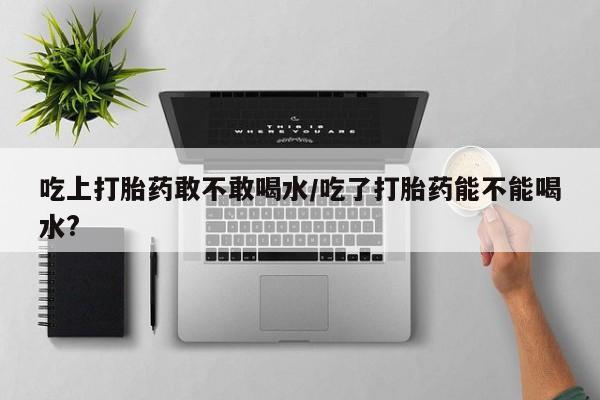 网上哪里买打胎药吃上打胎药敢不敢喝水/吃了打胎药能不能喝水?