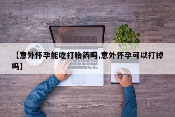 网上哪里买打胎药【意外怀孕能吃打胎药吗,意外怀孕可以打掉吗】