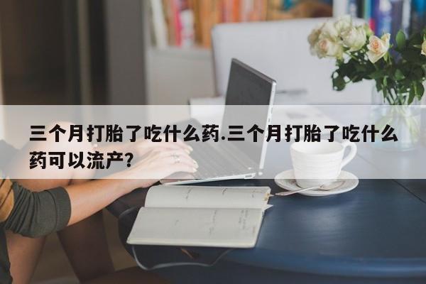 网上哪里买打胎药三个月打胎了吃什么药.三个月打胎了吃什么药可以流产？