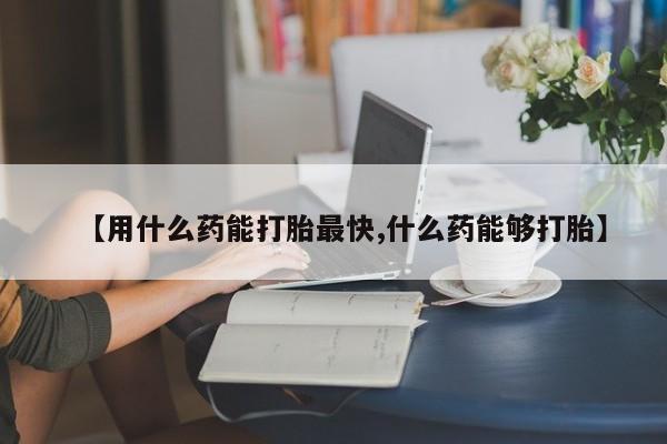 网上哪里买打胎药【用什么药能打胎最快,什么药能够打胎】
