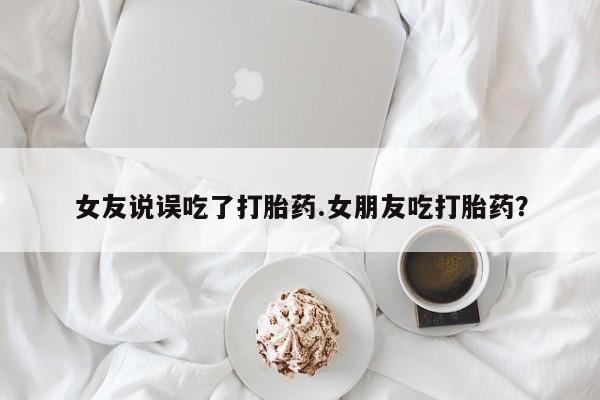 网上哪里买打胎药女友说误吃了打胎药.女朋友吃打胎药？