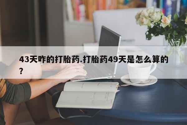 网上哪里买打胎药43天咋的打胎药.打胎药49天是怎么算的？