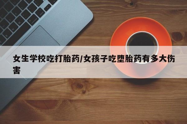 网上哪里买打胎药女生学校吃打胎药/女孩子吃堕胎药有多大伤害