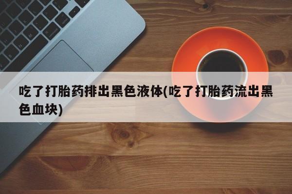 网上哪里买打胎药吃了打胎药排出黑色液体(吃了打胎药流出黑色血块)