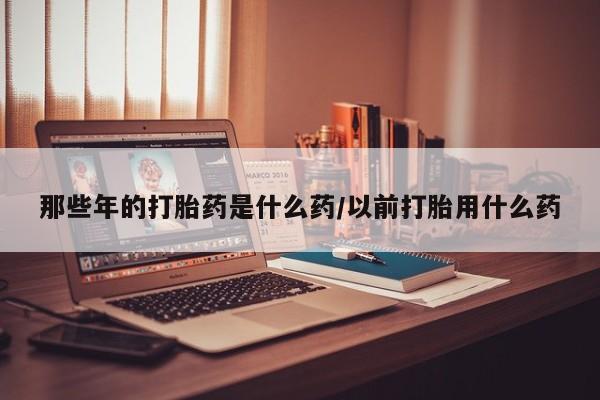 网上哪里买打胎药那些年的打胎药是什么药/以前打胎用什么药