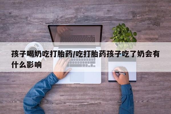 网上哪里买打胎药孩子喝奶吃打胎药/吃打胎药孩子吃了奶会有什么影响