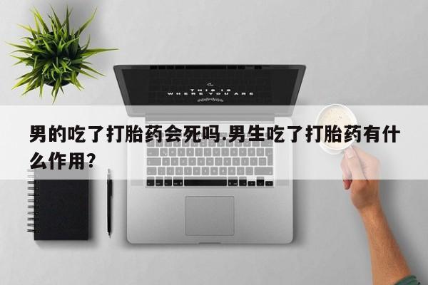 网上哪里买打胎药男的吃了打胎药会死吗.男生吃了打胎药有什么作用？
