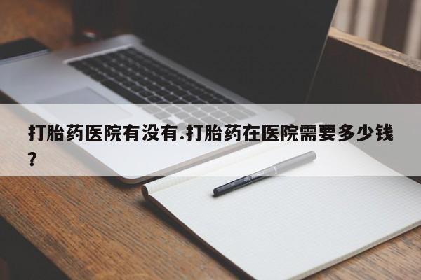 网上哪里买打胎药打胎药医院有没有.打胎药在医院需要多少钱？